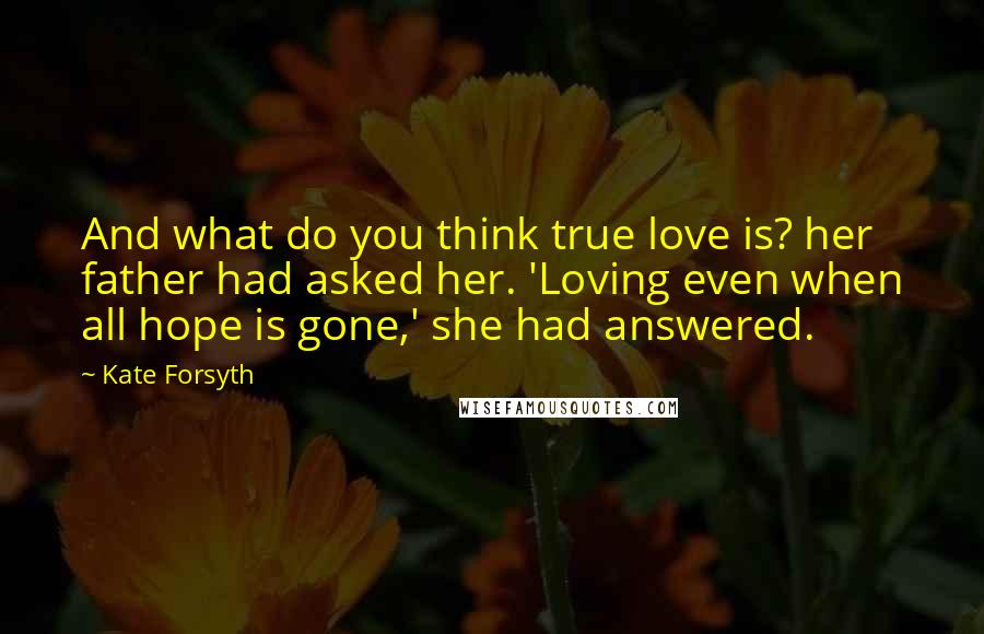 Kate Forsyth Quotes: And what do you think true love is? her father had asked her. 'Loving even when all hope is gone,' she had answered.