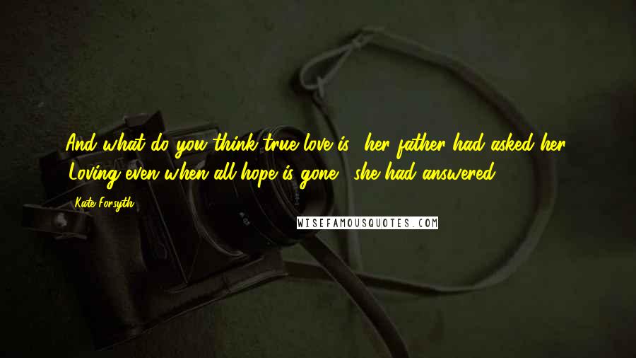 Kate Forsyth Quotes: And what do you think true love is? her father had asked her. 'Loving even when all hope is gone,' she had answered.