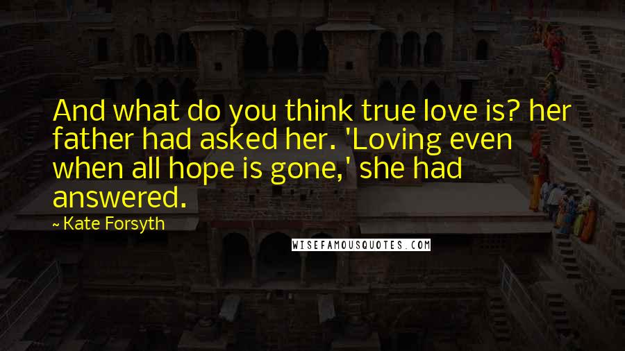 Kate Forsyth Quotes: And what do you think true love is? her father had asked her. 'Loving even when all hope is gone,' she had answered.