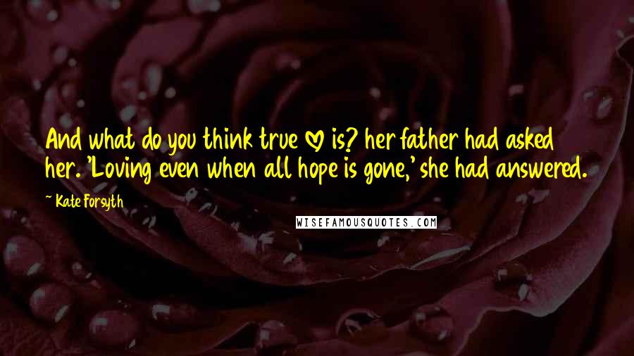 Kate Forsyth Quotes: And what do you think true love is? her father had asked her. 'Loving even when all hope is gone,' she had answered.