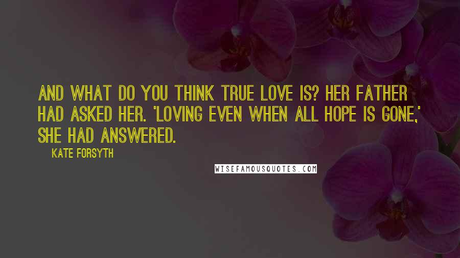 Kate Forsyth Quotes: And what do you think true love is? her father had asked her. 'Loving even when all hope is gone,' she had answered.