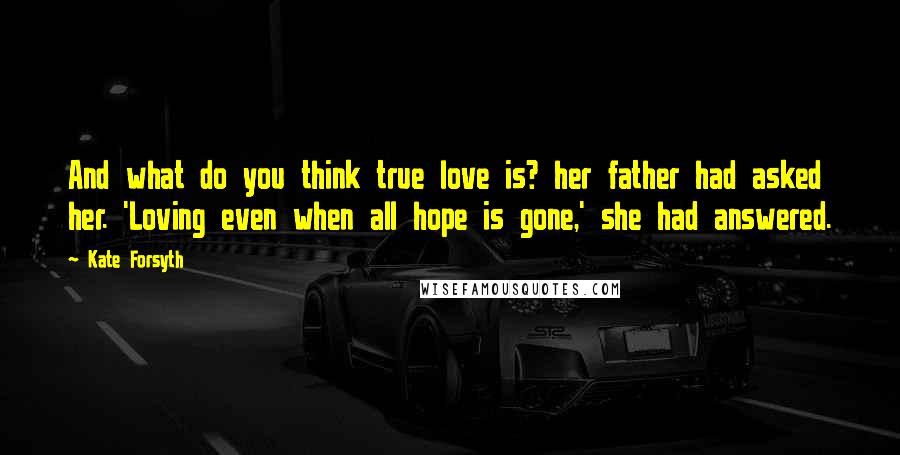 Kate Forsyth Quotes: And what do you think true love is? her father had asked her. 'Loving even when all hope is gone,' she had answered.