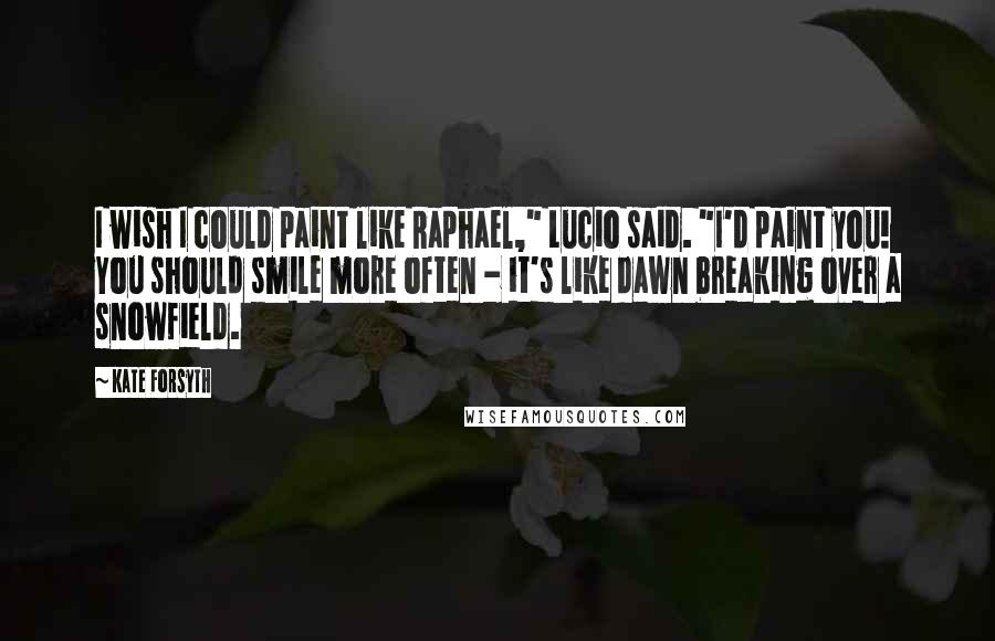 Kate Forsyth Quotes: I wish I could paint like Raphael," Lucio said. "I'd paint you! You should smile more often - it's like dawn breaking over a snowfield.