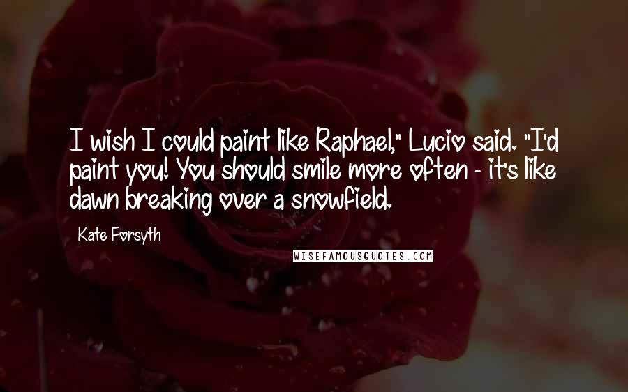 Kate Forsyth Quotes: I wish I could paint like Raphael," Lucio said. "I'd paint you! You should smile more often - it's like dawn breaking over a snowfield.