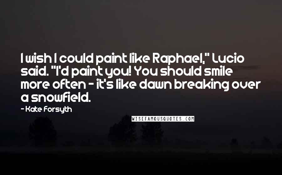 Kate Forsyth Quotes: I wish I could paint like Raphael," Lucio said. "I'd paint you! You should smile more often - it's like dawn breaking over a snowfield.
