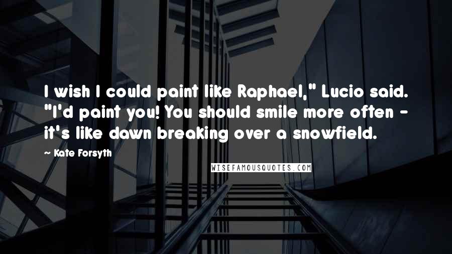 Kate Forsyth Quotes: I wish I could paint like Raphael," Lucio said. "I'd paint you! You should smile more often - it's like dawn breaking over a snowfield.