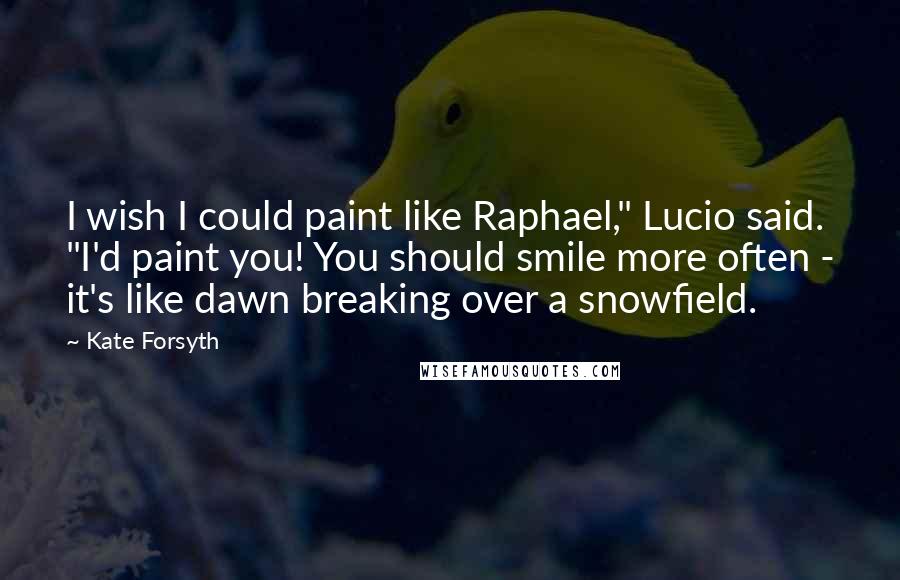 Kate Forsyth Quotes: I wish I could paint like Raphael," Lucio said. "I'd paint you! You should smile more often - it's like dawn breaking over a snowfield.