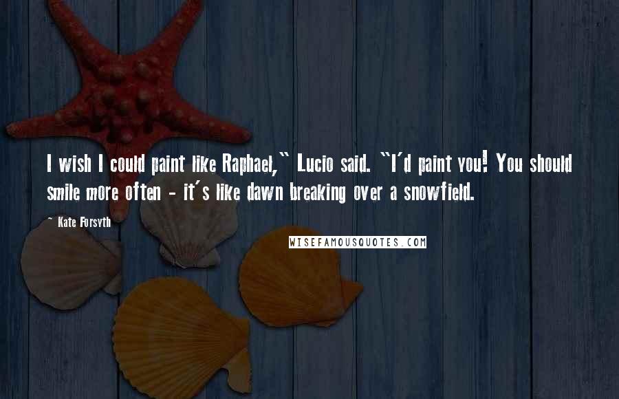 Kate Forsyth Quotes: I wish I could paint like Raphael," Lucio said. "I'd paint you! You should smile more often - it's like dawn breaking over a snowfield.