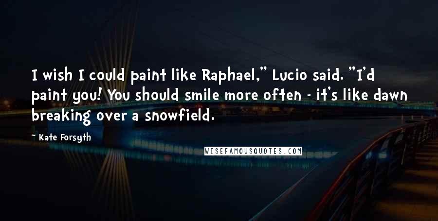 Kate Forsyth Quotes: I wish I could paint like Raphael," Lucio said. "I'd paint you! You should smile more often - it's like dawn breaking over a snowfield.