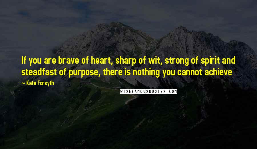 Kate Forsyth Quotes: If you are brave of heart, sharp of wit, strong of spirit and steadfast of purpose, there is nothing you cannot achieve