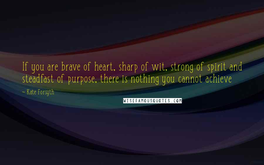 Kate Forsyth Quotes: If you are brave of heart, sharp of wit, strong of spirit and steadfast of purpose, there is nothing you cannot achieve