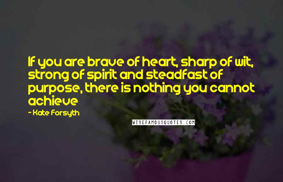 Kate Forsyth Quotes: If you are brave of heart, sharp of wit, strong of spirit and steadfast of purpose, there is nothing you cannot achieve