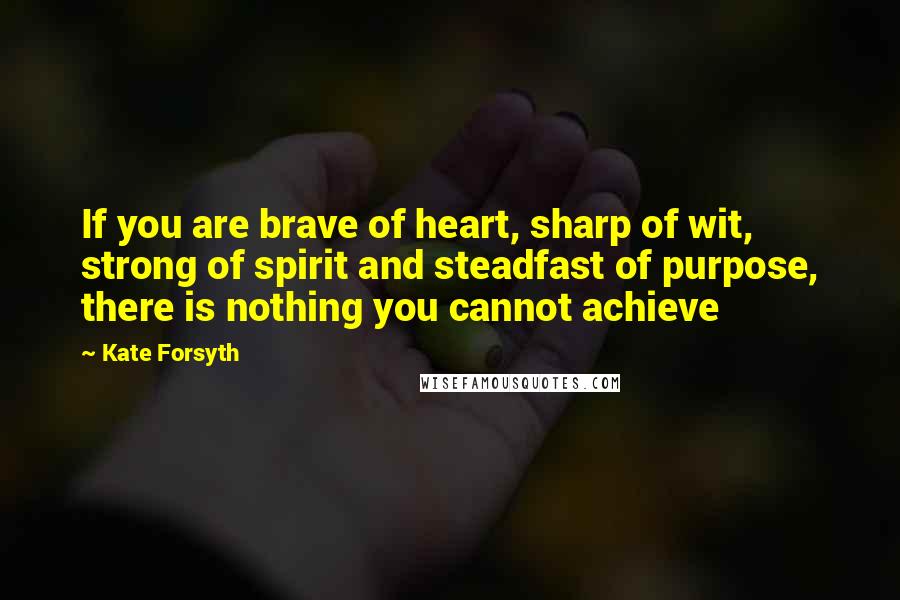 Kate Forsyth Quotes: If you are brave of heart, sharp of wit, strong of spirit and steadfast of purpose, there is nothing you cannot achieve