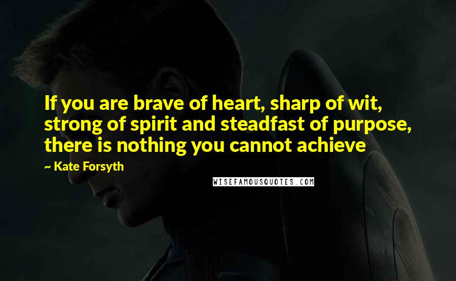 Kate Forsyth Quotes: If you are brave of heart, sharp of wit, strong of spirit and steadfast of purpose, there is nothing you cannot achieve