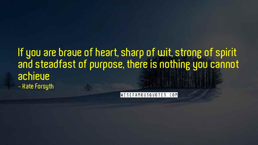 Kate Forsyth Quotes: If you are brave of heart, sharp of wit, strong of spirit and steadfast of purpose, there is nothing you cannot achieve