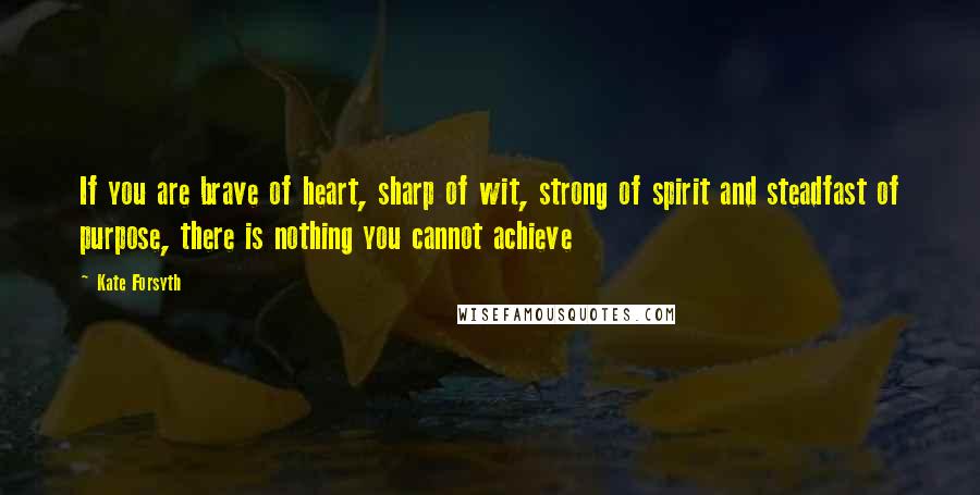 Kate Forsyth Quotes: If you are brave of heart, sharp of wit, strong of spirit and steadfast of purpose, there is nothing you cannot achieve