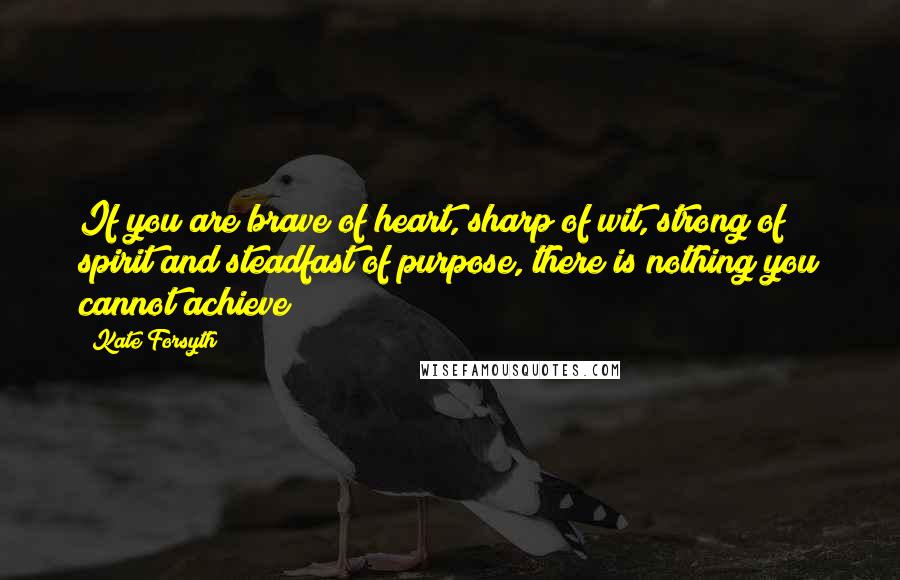 Kate Forsyth Quotes: If you are brave of heart, sharp of wit, strong of spirit and steadfast of purpose, there is nothing you cannot achieve