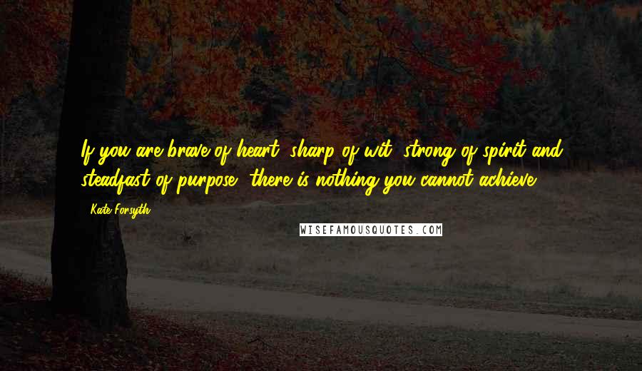 Kate Forsyth Quotes: If you are brave of heart, sharp of wit, strong of spirit and steadfast of purpose, there is nothing you cannot achieve