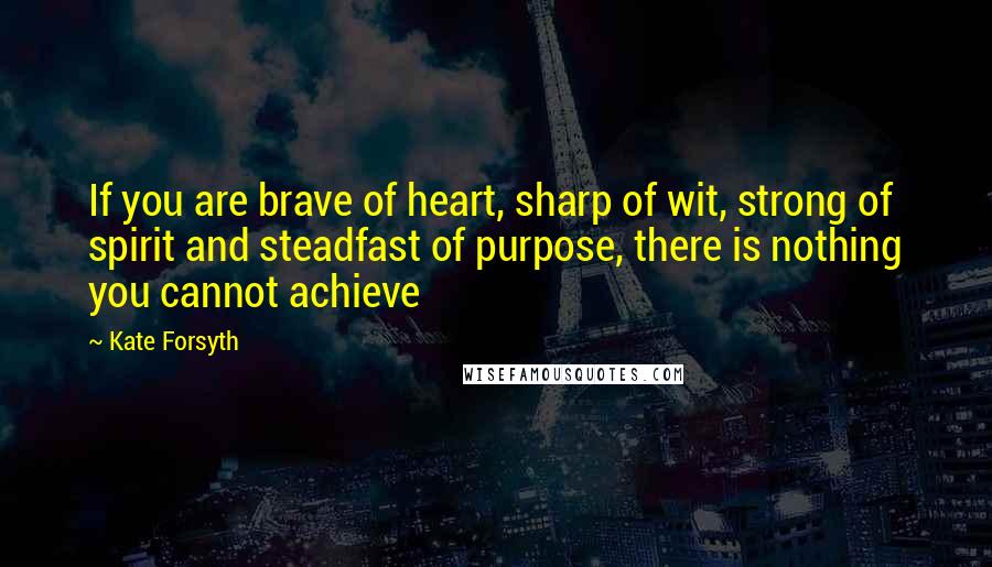 Kate Forsyth Quotes: If you are brave of heart, sharp of wit, strong of spirit and steadfast of purpose, there is nothing you cannot achieve