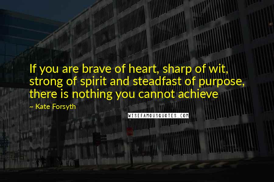 Kate Forsyth Quotes: If you are brave of heart, sharp of wit, strong of spirit and steadfast of purpose, there is nothing you cannot achieve