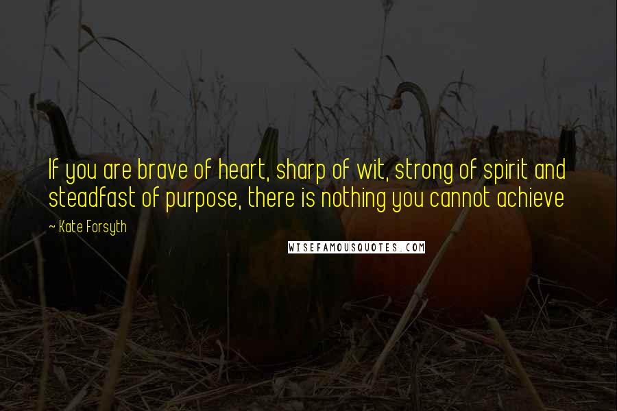 Kate Forsyth Quotes: If you are brave of heart, sharp of wit, strong of spirit and steadfast of purpose, there is nothing you cannot achieve