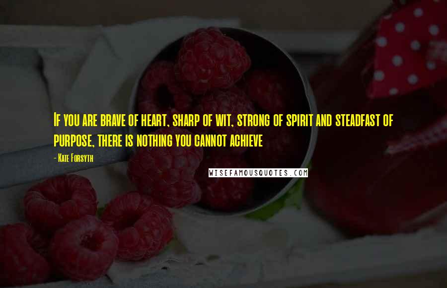 Kate Forsyth Quotes: If you are brave of heart, sharp of wit, strong of spirit and steadfast of purpose, there is nothing you cannot achieve