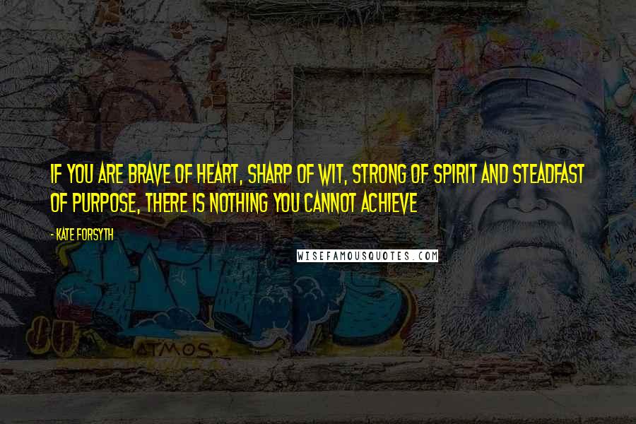 Kate Forsyth Quotes: If you are brave of heart, sharp of wit, strong of spirit and steadfast of purpose, there is nothing you cannot achieve