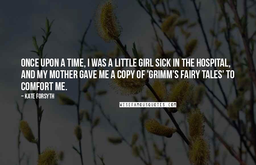 Kate Forsyth Quotes: Once upon a time, I was a little girl sick in the hospital, and my mother gave me a copy of 'Grimm's Fairy Tales' to comfort me.