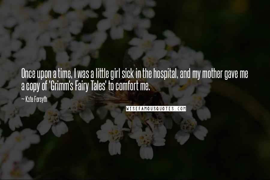 Kate Forsyth Quotes: Once upon a time, I was a little girl sick in the hospital, and my mother gave me a copy of 'Grimm's Fairy Tales' to comfort me.