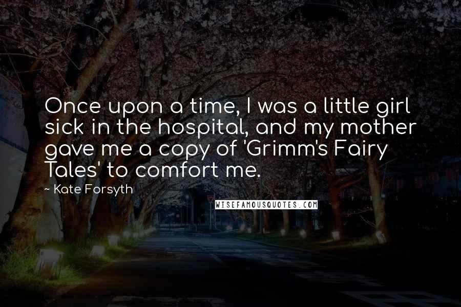 Kate Forsyth Quotes: Once upon a time, I was a little girl sick in the hospital, and my mother gave me a copy of 'Grimm's Fairy Tales' to comfort me.