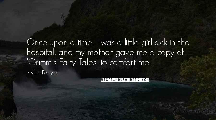 Kate Forsyth Quotes: Once upon a time, I was a little girl sick in the hospital, and my mother gave me a copy of 'Grimm's Fairy Tales' to comfort me.