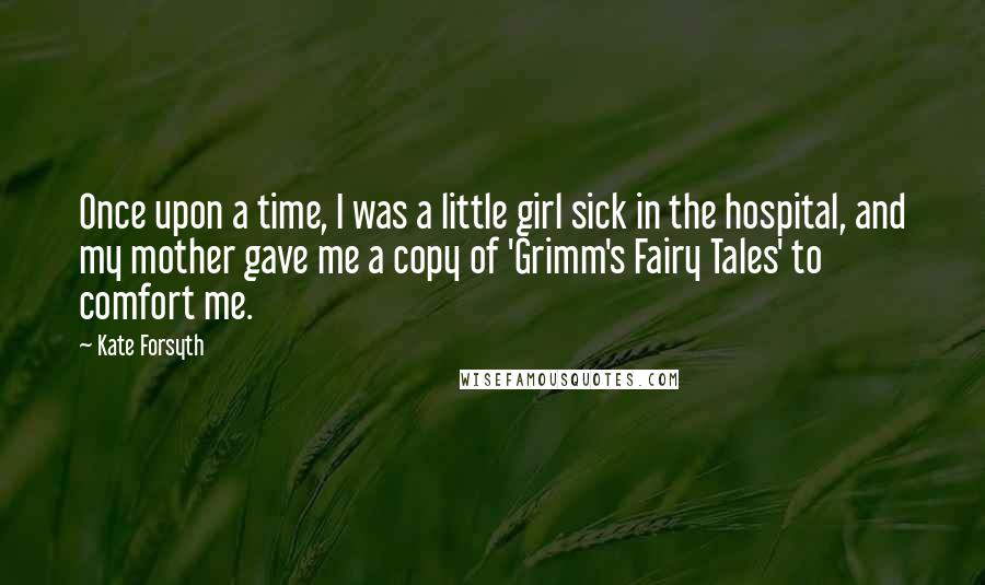 Kate Forsyth Quotes: Once upon a time, I was a little girl sick in the hospital, and my mother gave me a copy of 'Grimm's Fairy Tales' to comfort me.