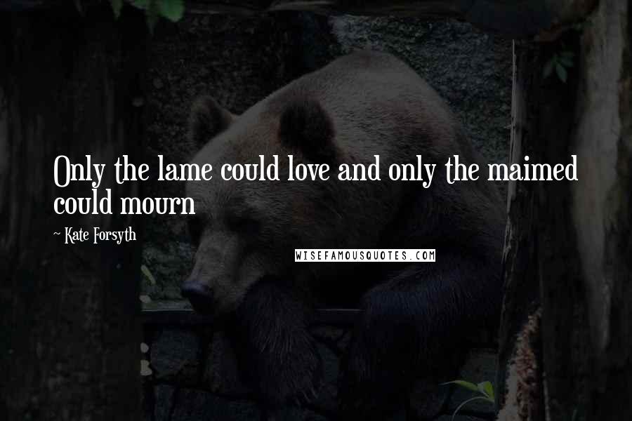 Kate Forsyth Quotes: Only the lame could love and only the maimed could mourn