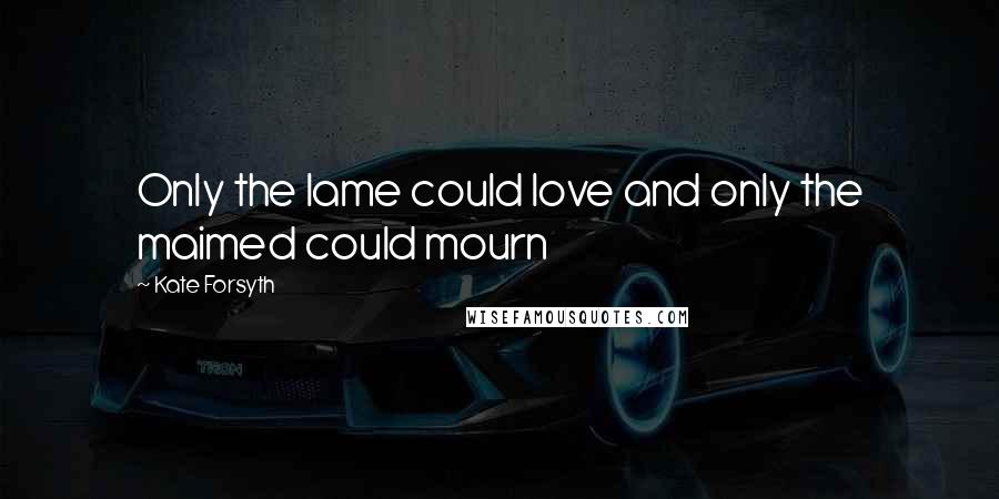 Kate Forsyth Quotes: Only the lame could love and only the maimed could mourn