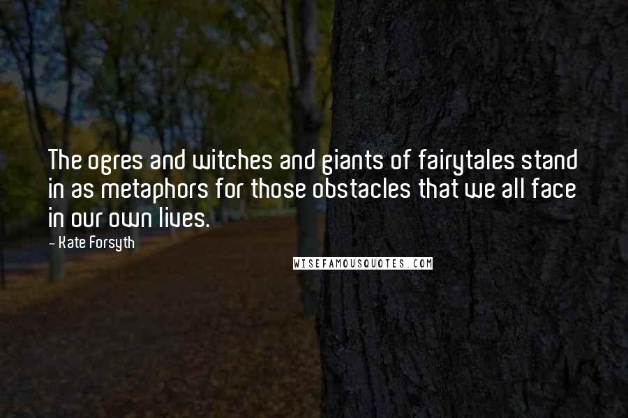 Kate Forsyth Quotes: The ogres and witches and giants of fairytales stand in as metaphors for those obstacles that we all face in our own lives.