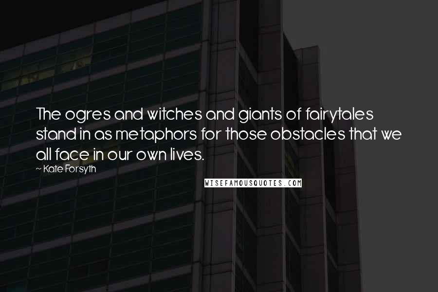 Kate Forsyth Quotes: The ogres and witches and giants of fairytales stand in as metaphors for those obstacles that we all face in our own lives.