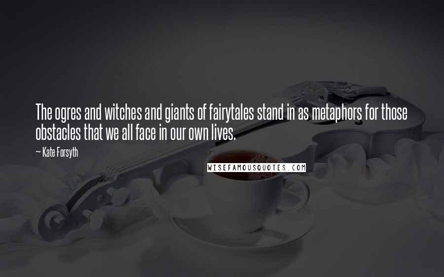 Kate Forsyth Quotes: The ogres and witches and giants of fairytales stand in as metaphors for those obstacles that we all face in our own lives.