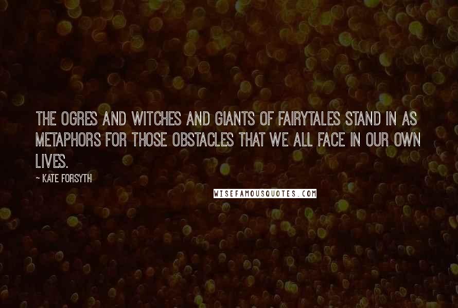 Kate Forsyth Quotes: The ogres and witches and giants of fairytales stand in as metaphors for those obstacles that we all face in our own lives.