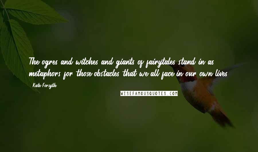 Kate Forsyth Quotes: The ogres and witches and giants of fairytales stand in as metaphors for those obstacles that we all face in our own lives.