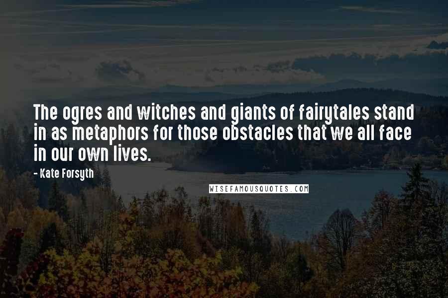 Kate Forsyth Quotes: The ogres and witches and giants of fairytales stand in as metaphors for those obstacles that we all face in our own lives.