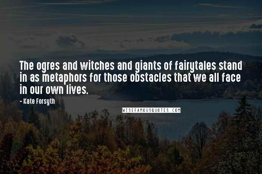 Kate Forsyth Quotes: The ogres and witches and giants of fairytales stand in as metaphors for those obstacles that we all face in our own lives.