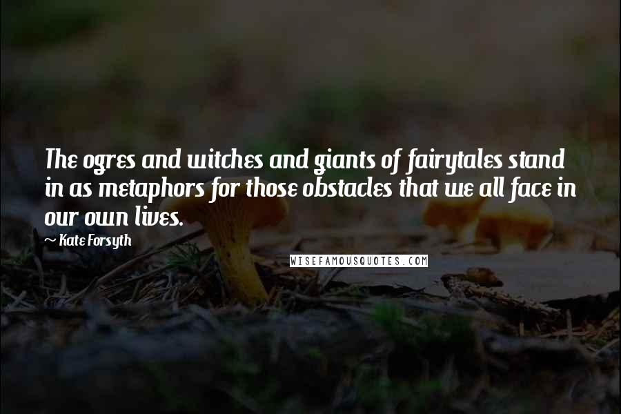Kate Forsyth Quotes: The ogres and witches and giants of fairytales stand in as metaphors for those obstacles that we all face in our own lives.