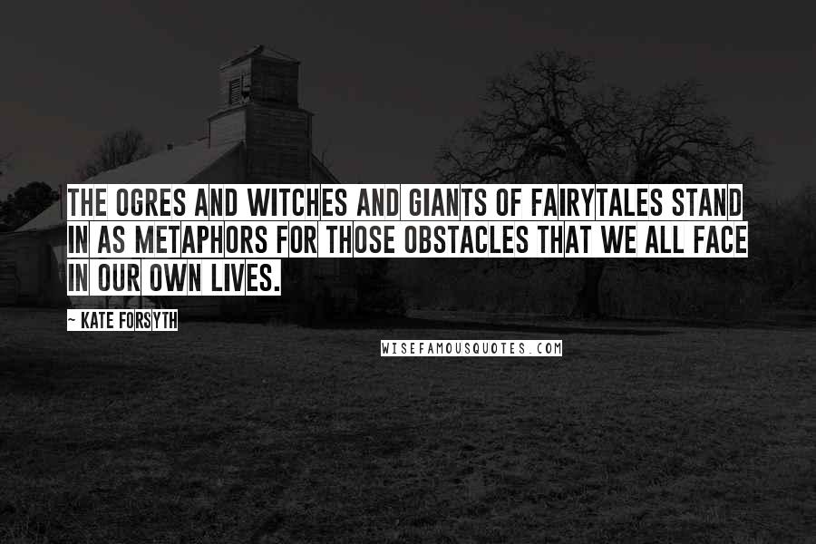 Kate Forsyth Quotes: The ogres and witches and giants of fairytales stand in as metaphors for those obstacles that we all face in our own lives.