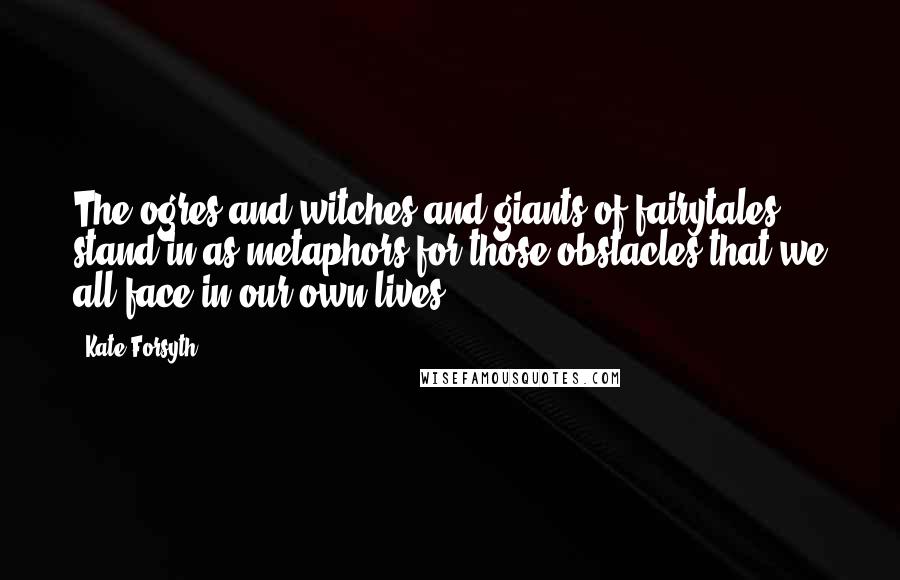 Kate Forsyth Quotes: The ogres and witches and giants of fairytales stand in as metaphors for those obstacles that we all face in our own lives.