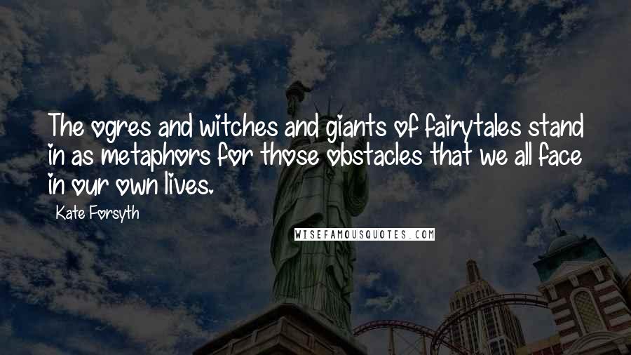 Kate Forsyth Quotes: The ogres and witches and giants of fairytales stand in as metaphors for those obstacles that we all face in our own lives.