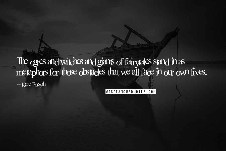 Kate Forsyth Quotes: The ogres and witches and giants of fairytales stand in as metaphors for those obstacles that we all face in our own lives.