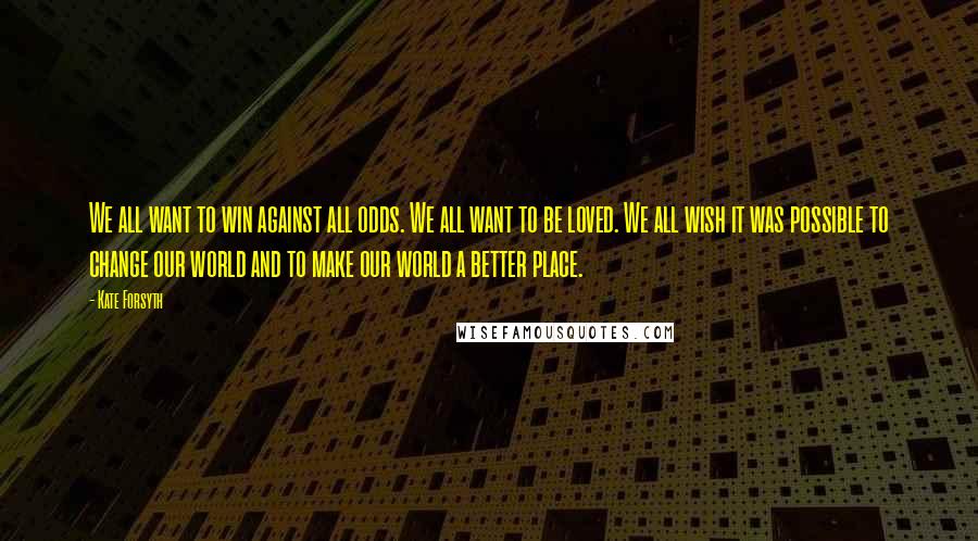 Kate Forsyth Quotes: We all want to win against all odds. We all want to be loved. We all wish it was possible to change our world and to make our world a better place.