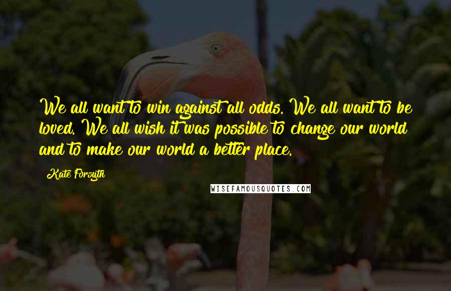 Kate Forsyth Quotes: We all want to win against all odds. We all want to be loved. We all wish it was possible to change our world and to make our world a better place.