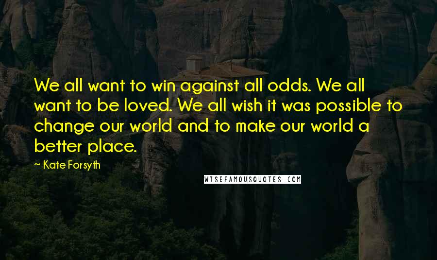 Kate Forsyth Quotes: We all want to win against all odds. We all want to be loved. We all wish it was possible to change our world and to make our world a better place.