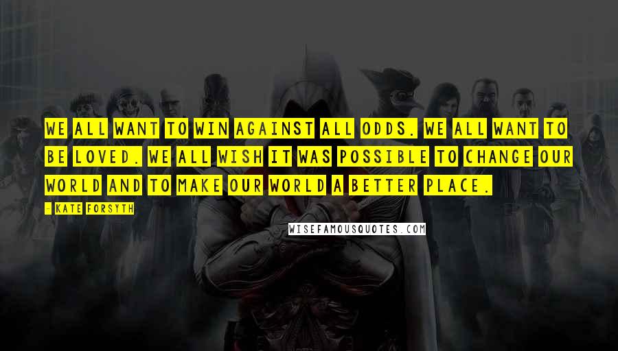 Kate Forsyth Quotes: We all want to win against all odds. We all want to be loved. We all wish it was possible to change our world and to make our world a better place.